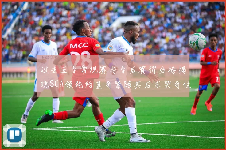 过去五季常规赛与季后赛得分榜揭晓SGA领跑约基奇紧随其后东契奇位列第三