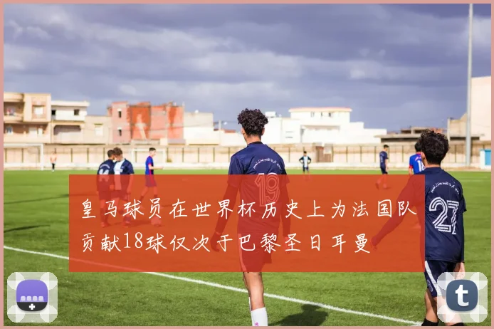皇马球员在世界杯历史上为法国队贡献18球仅次于巴黎圣日耳曼