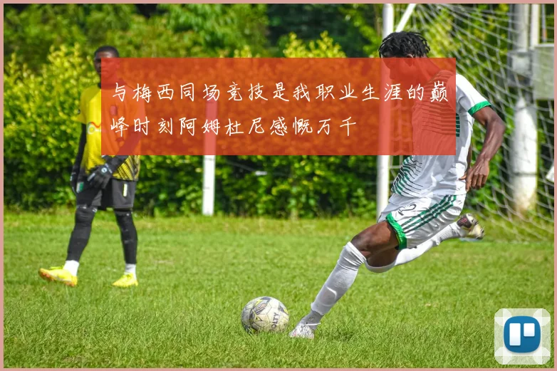 与梅西同场竞技是我职业生涯的巅峰时刻阿姆杜尼感慨万千