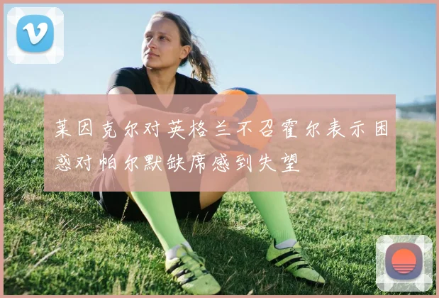 莱因克尔对英格兰不召霍尔表示困惑对帕尔默缺席感到失望