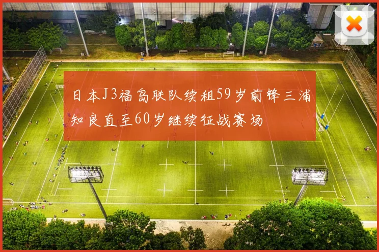 日本J3福岛联队续租59岁前锋三浦知良直至60岁继续征战赛场