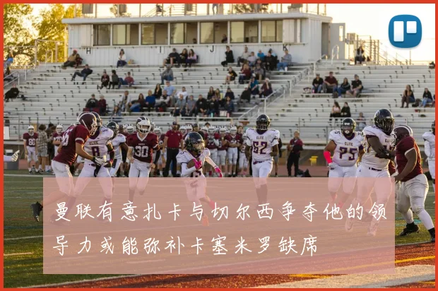 曼联有意扎卡与切尔西争夺他的领导力或能弥补卡塞米罗缺席