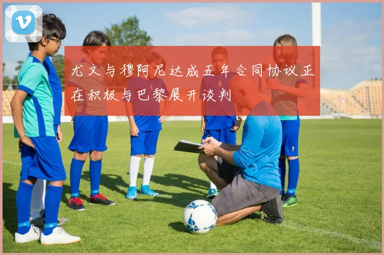 尤文与穆阿尼达成五年合同协议正在积极与巴黎展开谈判