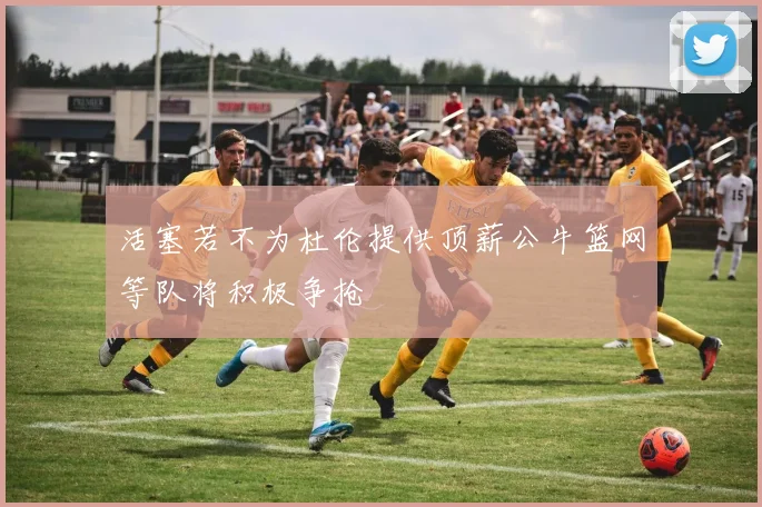 活塞若不为杜伦提供顶薪公牛篮网等队将积极争抢