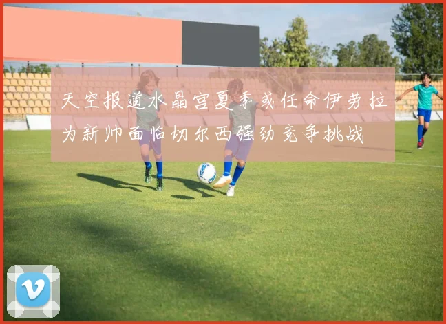 天空报道水晶宫夏季或任命伊劳拉为新帅面临切尔西强劲竞争挑战