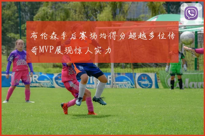 布伦森季后赛场均得分超越多位传奇MVP展现惊人实力