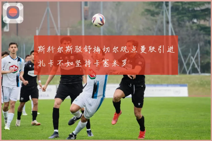 斯科尔斯驳舒梅切尔观点曼联引进扎卡不如坚持卡塞米罗