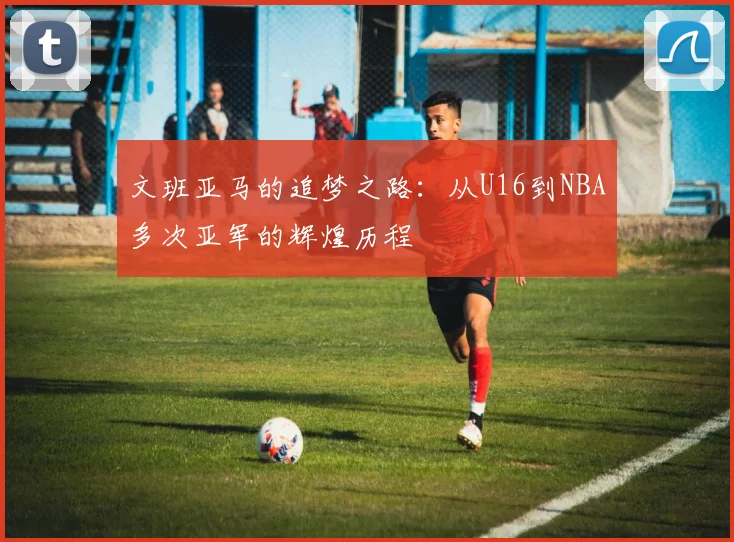 文班亚马的追梦之路：从U16到NBA多次亚军的辉煌历程