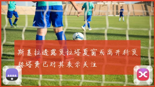 斯基拉透露莫拉塔夏窗或离开科莫赫塔费已对其表示关注
