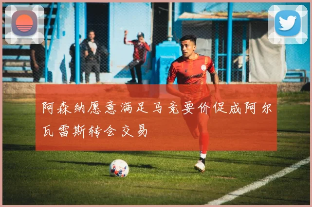 阿森纳愿意满足马竞要价促成阿尔瓦雷斯转会交易