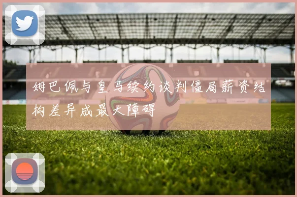 姆巴佩与皇马续约谈判僵局薪资结构差异成最大障碍