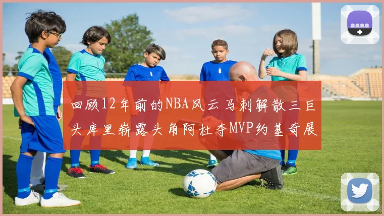 回顾12年前的NBA风云马刺解散三巨头库里崭露头角阿杜夺MVP约基奇展现天赋