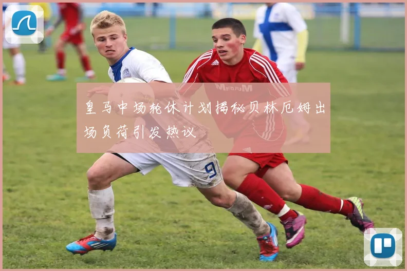 皇马中场轮休计划揭秘贝林厄姆出场负荷引发热议