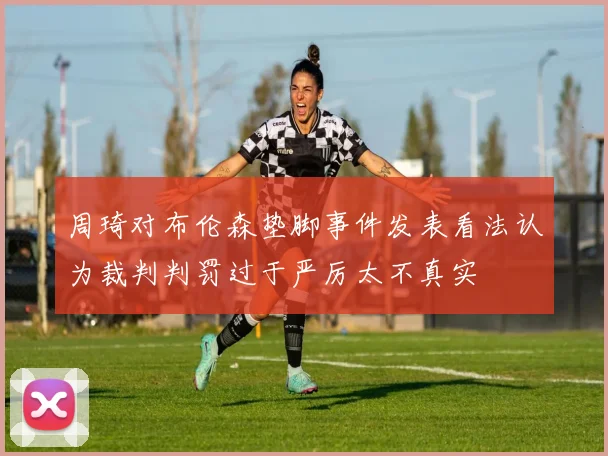 周琦对布伦森垫脚事件发表看法认为裁判判罚过于严厉太不真实