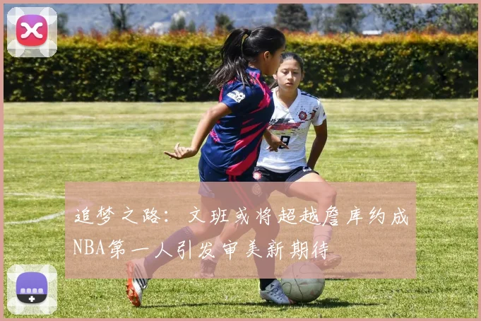 追梦之路：文班或将超越詹库约成NBA第一人引发审美新期待