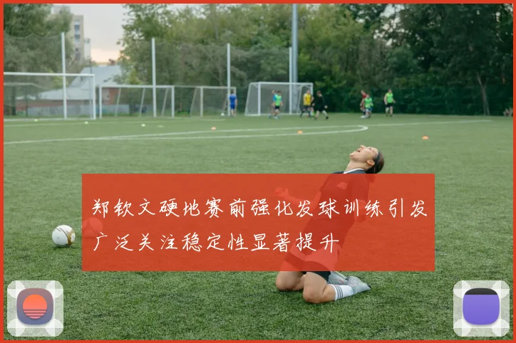 郑钦文硬地赛前强化发球训练引发广泛关注稳定性显著提升