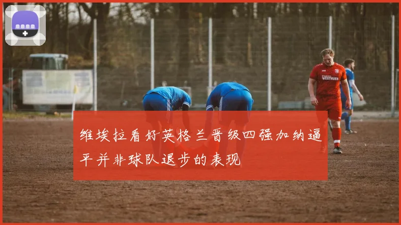 维埃拉看好英格兰晋级四强加纳逼平并非球队退步的表现