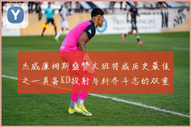 杰威廉姆斯盛赞文班将成历史最佳之一具备KD投射与科乔斗志的双重优势
