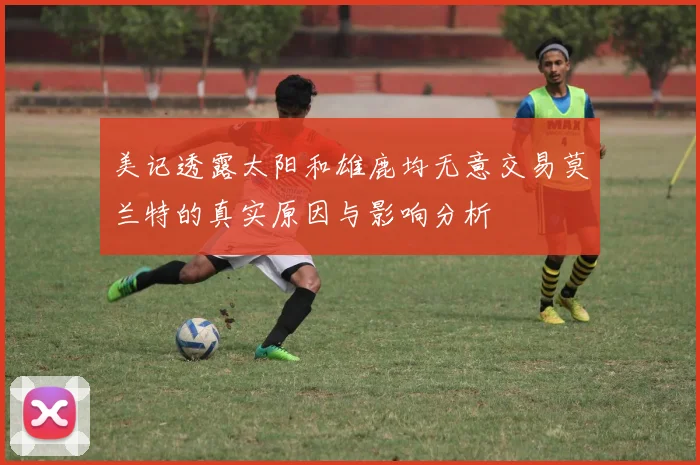 美记透露太阳和雄鹿均无意交易莫兰特的真实原因与影响分析