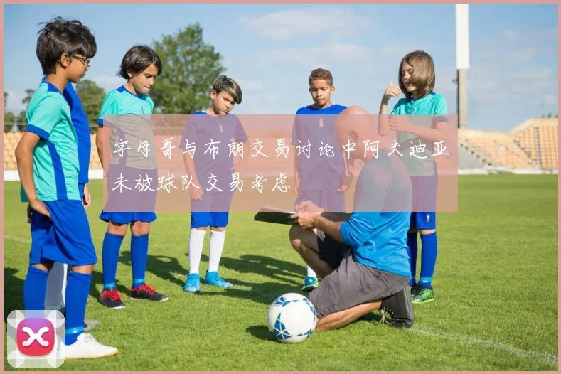 字母哥与布朗交易讨论中阿夫迪亚未被球队交易考虑